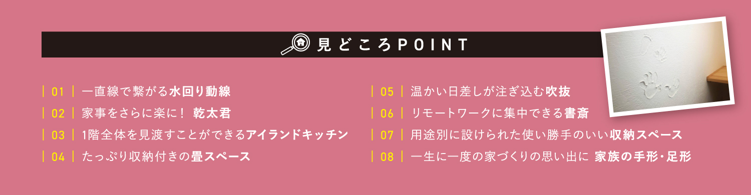 見どころポイント　【1】一直線で繋がる水回り動線　【2】家事をさらに楽に！乾太君　【3】1階全体を見渡すことができるアイランドキッチン　【4】たっぷり収納付きの畳スペース　【5】温かい日差しが注ぎ込む吹抜　【6】リモートワークに集中できる書斎　【7】用途別に設けられた使い勝手のいい収納スペース　【8】一生に一度の家づくりの思い出に　家族の手形・足形