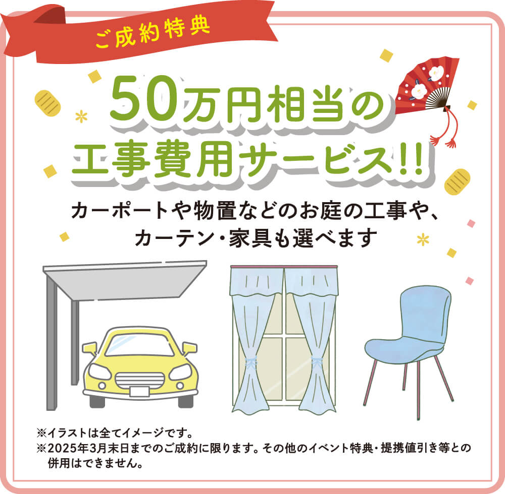 【ご成約特典】50万円相当の工事費用サービス！！カーポートや物置などのお庭の工事や、カーテン・家具も選べます。　（注意1）イラストは全てイメージです。（注意2）2025年3月末日までのご成約に限ります。その他のイベント特典・提携値引き等との併用はできません。